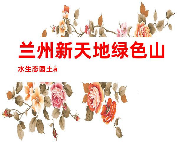 兰州新天地绿色山水生态园土地开发有限公司