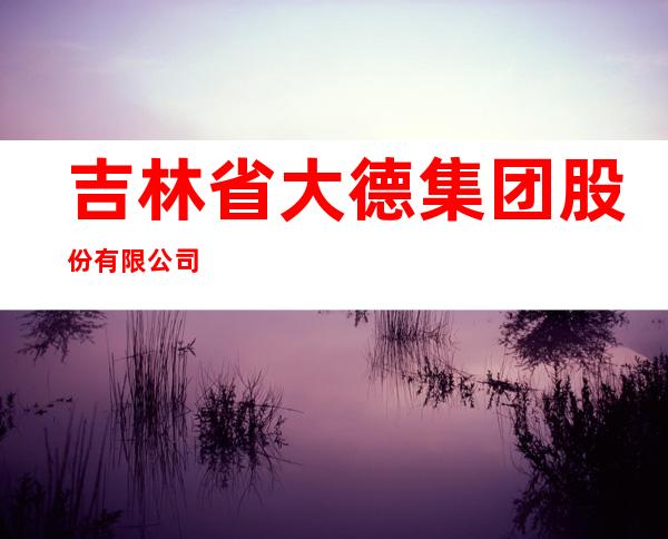 吉林省大德集团股份有限公司