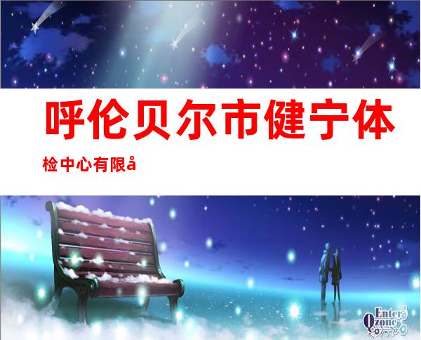 呼伦贝尔市健宁体检中心有限公司