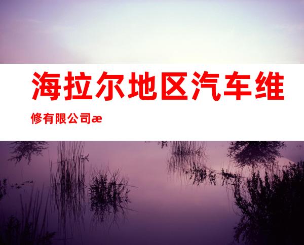 海拉尔地区汽车维修有限公司汽车大修厂