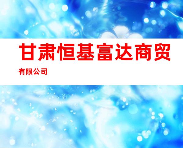 甘肃恒基富达商贸有限公司