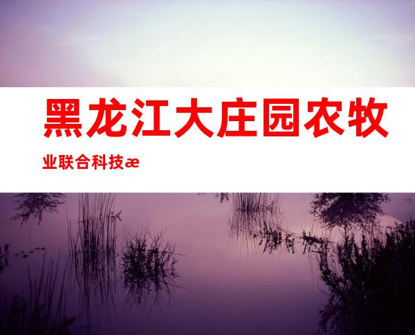 黑龙江大庄园农牧业联合科技有限公司